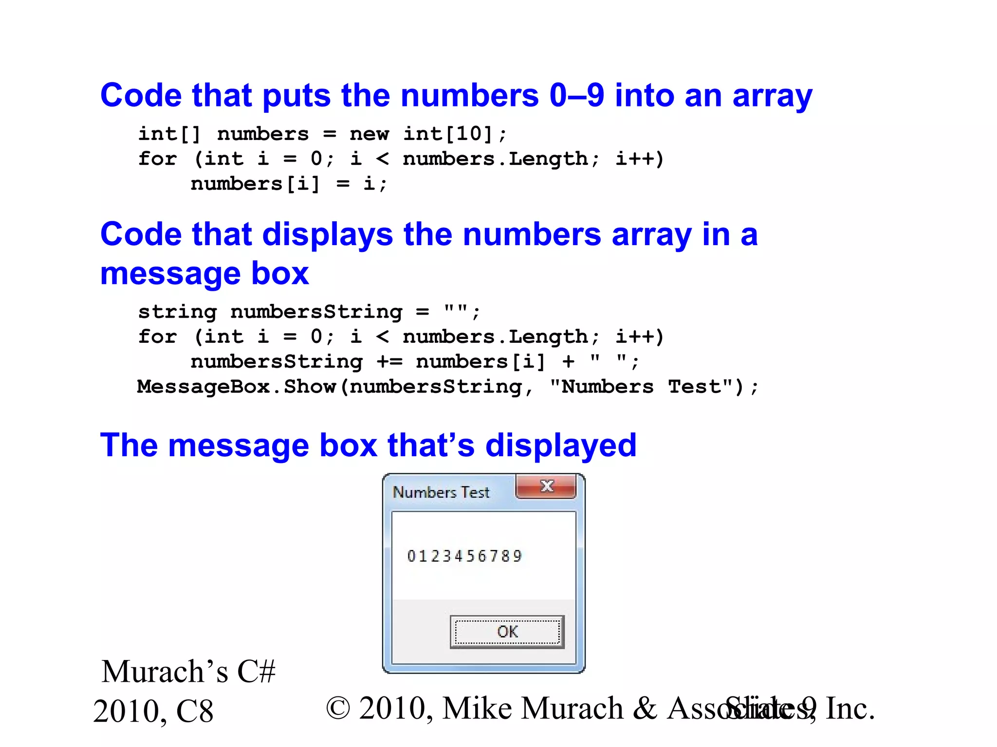 Murach’s C#
2010, C8 © 2010, Mike Murach & Associates, Inc.Slide 9
Code that puts the numbers 0–9 into an array
int[] numbers = new int[10];
for (int i = 0; i < numbers.Length; i++)
numbers[i] = i;
Code that displays the numbers array in a
message box
string numbersString = "";
for (int i = 0; i < numbers.Length; i++)
numbersString += numbers[i] + " ";
MessageBox.Show(numbersString, "Numbers Test");
The message box that’s displayed
 