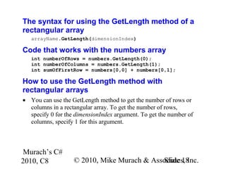 Murach’s C#
2010, C8 © 2010, Mike Murach & Associates, Inc.Slide 18
The syntax for using the GetLength method of a
rectangular array
arrayName.GetLength(dimensionIndex)
Code that works with the numbers array
int numberOfRows = numbers.GetLength(0);
int numberOfColumns = numbers.GetLength(1);
int sumOfFirstRow = numbers[0,0] + numbers[0,1];
How to use the GetLength method with
rectangular arrays
• You can use the GetLength method to get the number of rows or
columns in a rectangular array. To get the number of rows,
specify 0 for the dimensionIndex argument. To get the number of
columns, specify 1 for this argument.
 