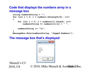Murach’s C#
2010, C8 © 2010, Mike Murach & Associates, Inc.Slide 24
Code that displays the numbers array in a
message box
string numbersString = "";
for (int i = 0; i < numbers.GetLength(0); i++)
{
for (int j = 0; j < numbers[i].Length; j++)
numbersString += numbers[i][j] + " ";
numbersString += "n";
}
MessageBox.Show(numbersString, "Jagged Numbers");
The message box that’s displayed
 