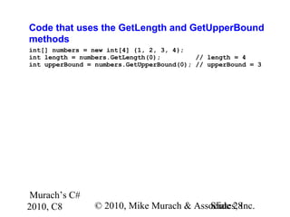 Murach’s C#
2010, C8 © 2010, Mike Murach & Associates, Inc.Slide 28
Code that uses the GetLength and GetUpperBound
methods
int[] numbers = new int[4] {1, 2, 3, 4};
int length = numbers.GetLength(0); // length = 4
int upperBound = numbers.GetUpperBound(0); // upperBound = 3
 