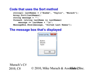 Murach’s C#
2010, C8 © 2010, Mike Murach & Associates, Inc.Slide 29
Code that uses the Sort method
string[] lastNames = {"Boehm", "Taylor", "Murach"};
Array.Sort(lastNames);
string message = "";
foreach (string lastName in lastNames)
message += lastName + "n";
MessageBox.Show(message, "Sorted Last Names");
The message box that’s displayed
 