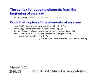 Murach’s C#
2010, C8 © 2010, Mike Murach & Associates, Inc.Slide 32
The syntax for copying elements from the
beginning of an array
Array.Copy(fromArray, toArray, length);
Code that copies all the elements of an array
double[] inches = new double[3] {1,2,3};
double[] centimeters = new double[3];
Array.Copy(inches, centimeters, inches.Length);
for (int i = 0; i < centimeters.Length; i++)
centimeters[i] *= 2.54;
// set the new values for this array
 