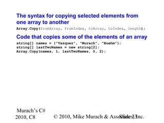 Murach’s C#
2010, C8 © 2010, Mike Murach & Associates, Inc.Slide 33
The syntax for copying selected elements from
one array to another
Array.Copy(fromArray, fromIndex, toArray, toIndex, length);
Code that copies some of the elements of an array
string[] names = {"Vasquez", "Murach", "Boehm"};
string[] lastTwoNames = new string[2];
Array.Copy(names, 1, lastTwoNames, 0, 2);
 