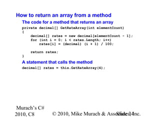 Murach’s C#
2010, C8 © 2010, Mike Murach & Associates, Inc.Slide 34
How to return an array from a method
The code for a method that returns an array
private decimal[] GetRateArray(int elementCount)
{
decimal[] rates = new decimal[elementCount - 1];
for (int i = 0; i < rates.Length; i++)
rates[i] = (decimal) (i + 1) / 100;
return rates;
}
A statement that calls the method
decimal[] rates = this.GetRateArray(4);
 