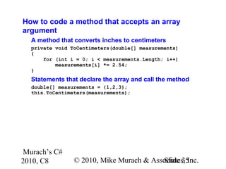 Murach’s C#
2010, C8 © 2010, Mike Murach & Associates, Inc.Slide 35
How to code a method that accepts an array
argument
A method that converts inches to centimeters
private void ToCentimeters(double[] measurements)
{
for (int i = 0; i < measurements.Length; i++)
measurements[i] *= 2.54;
}
Statements that declare the array and call the method
double[] measurements = {1,2,3};
this.ToCentimeters(measurements);
 