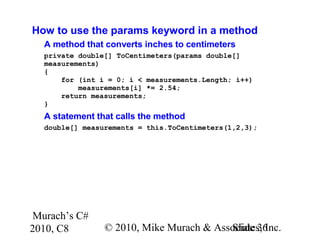 Murach’s C#
2010, C8 © 2010, Mike Murach & Associates, Inc.Slide 36
How to use the params keyword in a method
A method that converts inches to centimeters
private double[] ToCentimeters(params double[]
measurements)
{
for (int i = 0; i < measurements.Length; i++)
measurements[i] *= 2.54;
return measurements;
}
A statement that calls the method
double[] measurements = this.ToCentimeters(1,2,3);
 