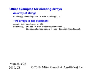 Murach’s C#
2010, C8 © 2010, Mike Murach & Associates, Inc.Slide 4
Other examples for creating arrays
An array of strings
string[] description = new string[3];
Two arrays in one statement
const int MaxCount = 100;
decimal[] prices = new decimal[MaxCount],
discountPercentages = new decimal[MaxCount];
 