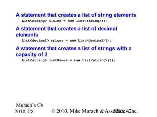 Murach’s C#
2010, C8 © 2010, Mike Murach & Associates, Inc.Slide 42
A statement that creates a list of string elements
List<string> titles = new List<string>();
A statement that creates a list of decimal
elements
List<decimal> prices = new List<decimal>();
A statement that creates a list of strings with a
capacity of 3
List<string> lastNames = new List<string>(3);
 