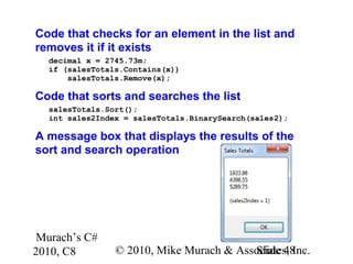 Murach’s C#
2010, C8 © 2010, Mike Murach & Associates, Inc.Slide 48
Code that checks for an element in the list and
removes it if it exists
decimal x = 2745.73m;
if (salesTotals.Contains(x))
salesTotals.Remove(x);
Code that sorts and searches the list
salesTotals.Sort();
int sales2Index = salesTotals.BinarySearch(sales2);
A message box that displays the results of the
sort and search operation
 