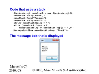 Murach’s C#
2010, C8 © 2010, Mike Murach & Associates, Inc.Slide 56
Code that uses a stack
Stack<string> nameStack = new Stack<string>();
nameStack.Push("Boehm");
nameStack.Push("Vasquez");
nameStack.Push("Murach");
string nameStackString = "";
while (nameStack.Count > 0)
nameStackString += nameStack.Pop() + "n";
MessageBox.Show(nameStackString, "Stack");
The message box that’s displayed
 