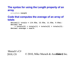 Murach’s C#
2010, C8 © 2010, Mike Murach & Associates, Inc.Slide 8
The syntax for using the Length property of an
array
arrayName.Length
Code that computes the average of an array of
totals
decimal[] totals = {14.95m, 12.95m, 11.95m, 9.95m};
decimal sum
= totals[0] + totals[1] + totals[2] + totals[3];
decimal average = sum/4;
 