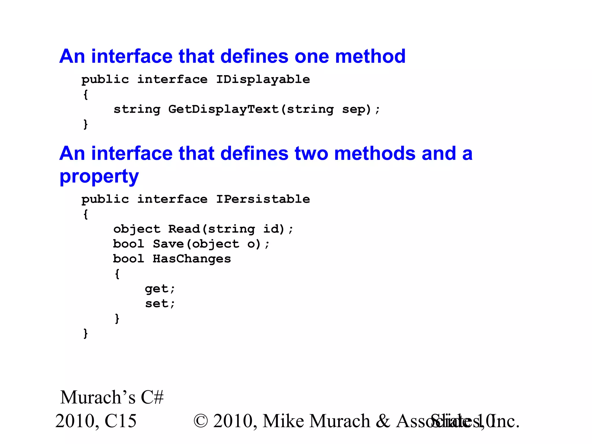 Murach’s C# 2010, C15 © 2010, Mike Murach & Associates, Inc.Slide 10 An interface that defines one method public interface IDisplayable { string GetDisplayText(string sep); } An interface that defines two methods and a property public interface IPersistable { object Read(string id); bool Save(object o); bool HasChanges { get; set; } } 