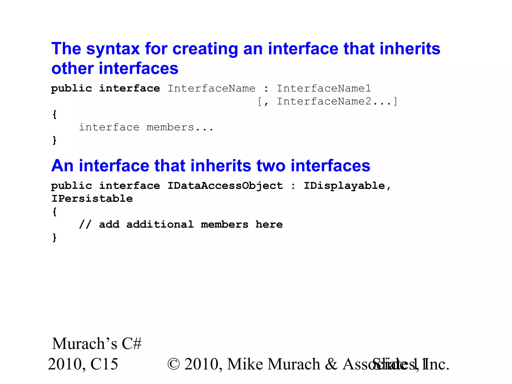 Murach’s C# 2010, C15 © 2010, Mike Murach & Associates, Inc.Slide 11 The syntax for creating an interface that inherits other interfaces public interface InterfaceName : InterfaceName1 [, InterfaceName2...] { interface members... } An interface that inherits two interfaces public interface IDataAccessObject : IDisplayable, IPersistable { // add additional members here } 