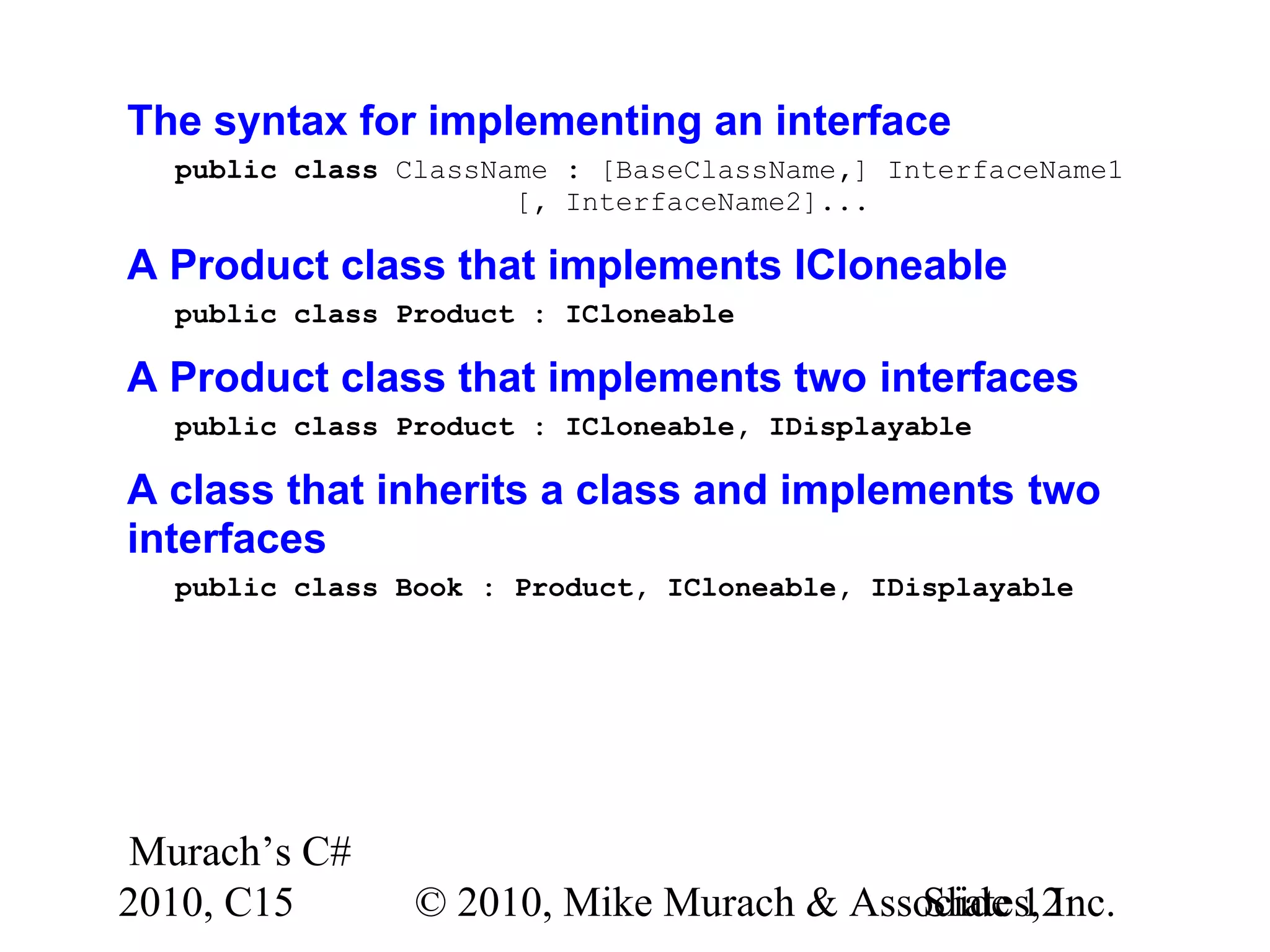 Murach’s C# 2010, C15 © 2010, Mike Murach & Associates, Inc.Slide 12 The syntax for implementing an interface public class ClassName : [BaseClassName,] InterfaceName1 [, InterfaceName2]... A Product class that implements ICloneable public class Product : ICloneable A Product class that implements two interfaces public class Product : ICloneable, IDisplayable A class that inherits a class and implements two interfaces public class Book : Product, ICloneable, IDisplayable 