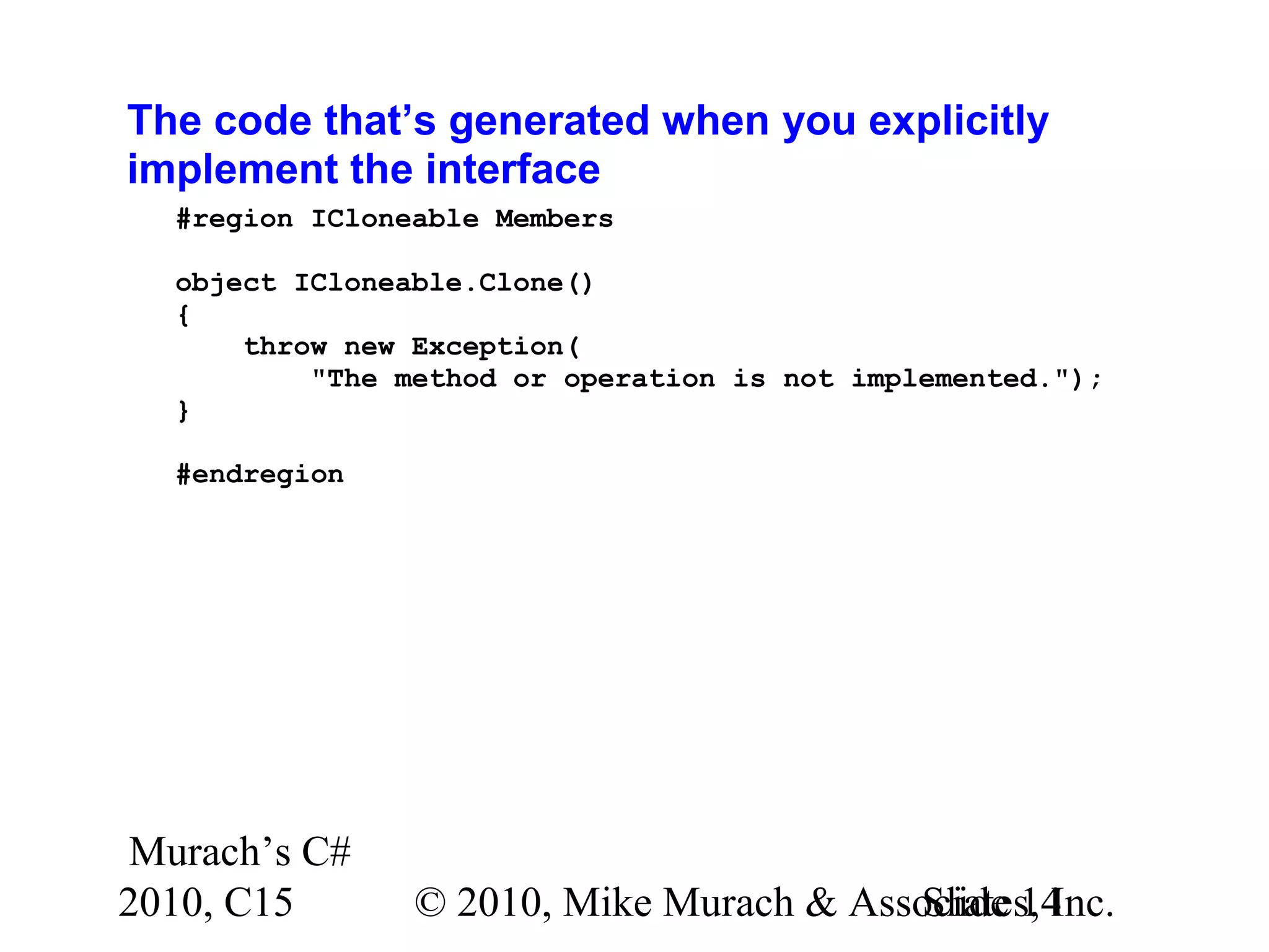 Murach’s C# 2010, C15 © 2010, Mike Murach & Associates, Inc.Slide 14 The code that’s generated when you explicitly implement the interface #region ICloneable Members object ICloneable.Clone() { throw new Exception( "The method or operation is not implemented."); } #endregion 