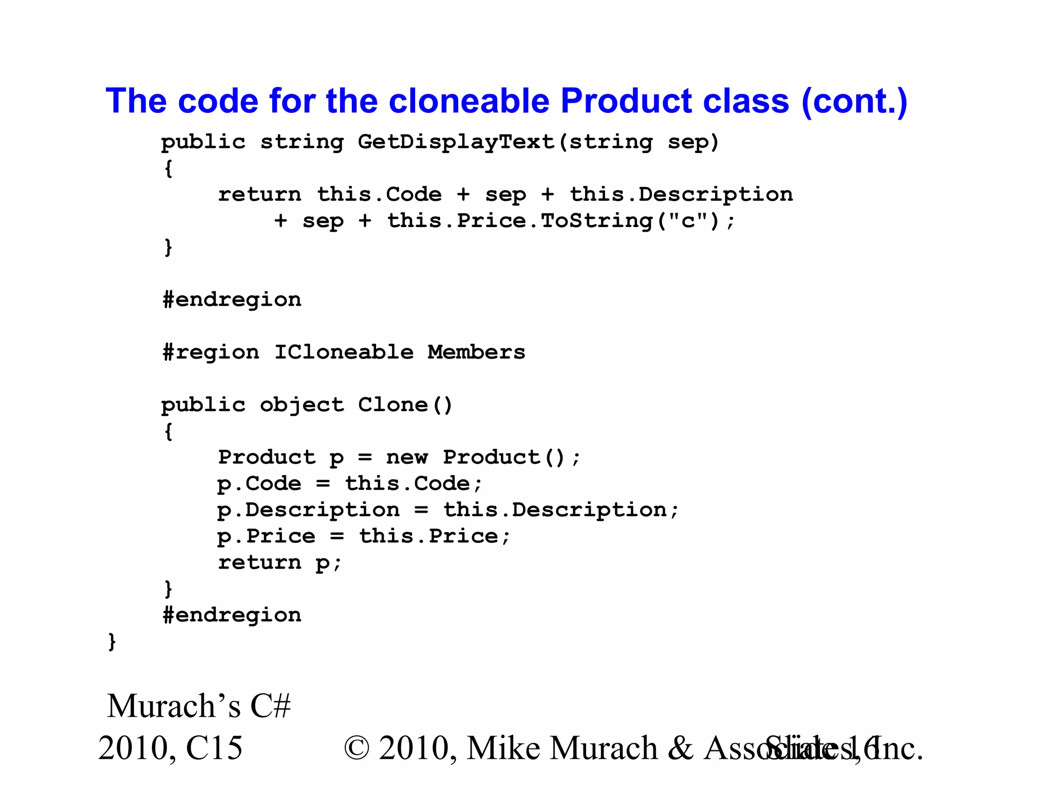 Murach’s C# 2010, C15 © 2010, Mike Murach & Associates, Inc.Slide 16 The code for the cloneable Product class (cont.) public string GetDisplayText(string sep) { return this.Code + sep + this.Description + sep + this.Price.ToString("c"); } #endregion #region ICloneable Members public object Clone() { Product p = new Product(); p.Code = this.Code; p.Description = this.Description; p.Price = this.Price; return p; } #endregion } 