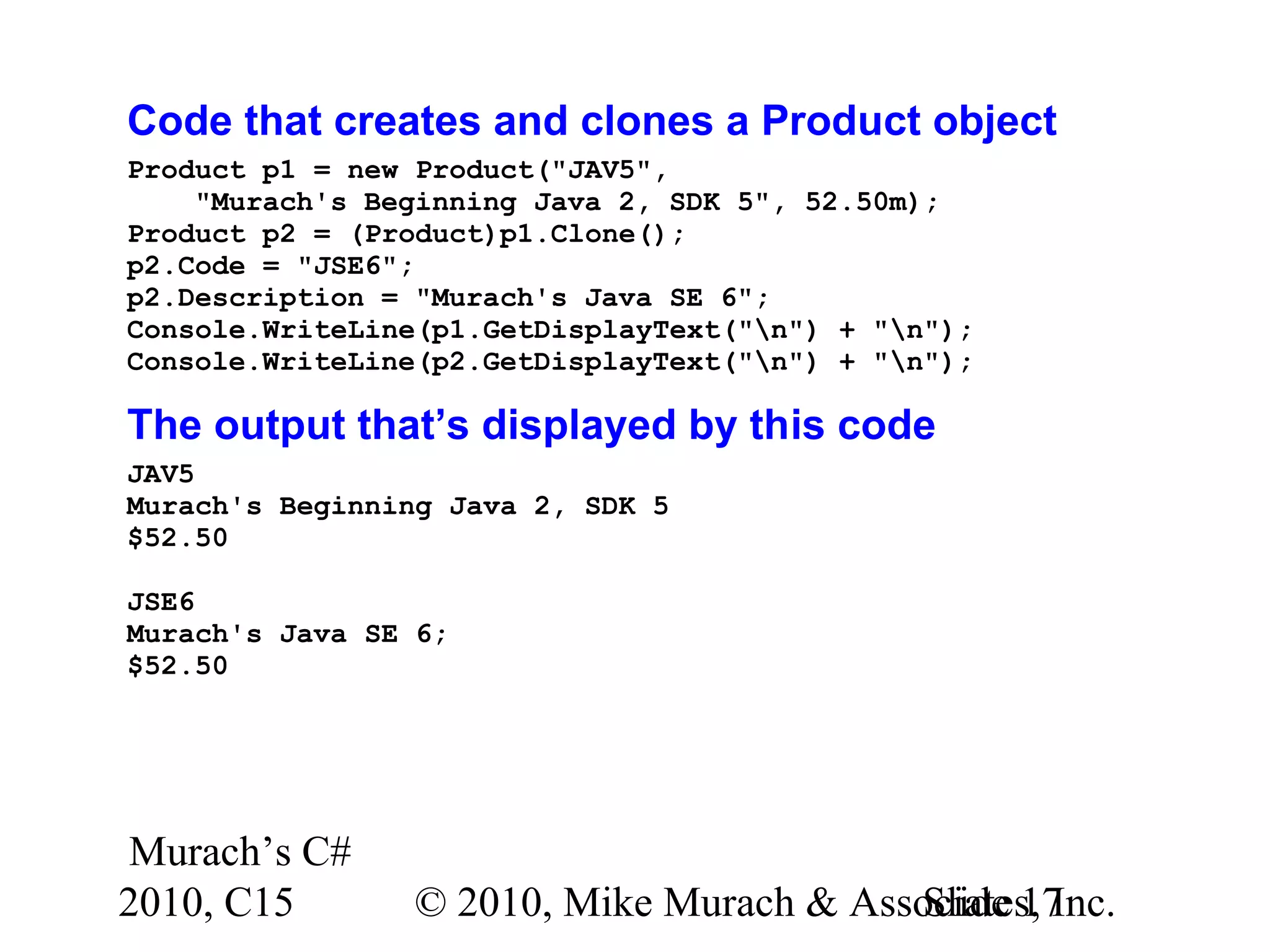 Murach’s C# 2010, C15 © 2010, Mike Murach & Associates, Inc.Slide 17 Code that creates and clones a Product object Product p1 = new Product("JAV5", "Murach's Beginning Java 2, SDK 5", 52.50m); Product p2 = (Product)p1.Clone(); p2.Code = "JSE6"; p2.Description = "Murach's Java SE 6"; Console.WriteLine(p1.GetDisplayText("n") + "n"); Console.WriteLine(p2.GetDisplayText("n") + "n"); The output that’s displayed by this code JAV5 Murach's Beginning Java 2, SDK 5 $52.50 JSE6 Murach's Java SE 6; $52.50 