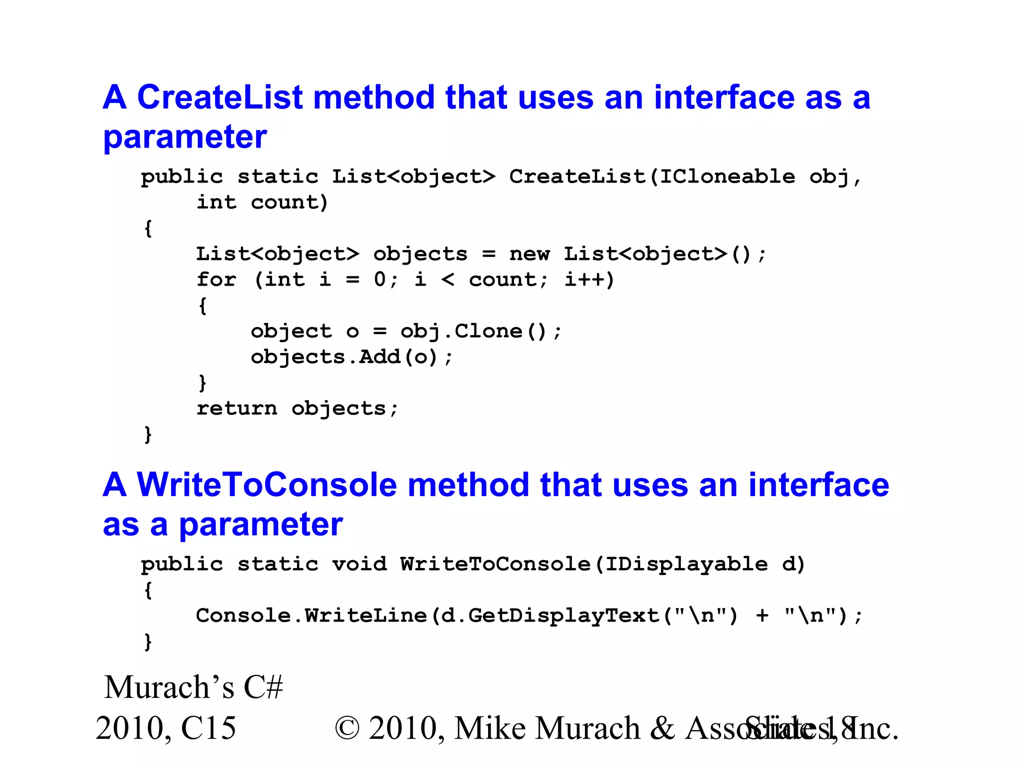 Murach’s C# 2010, C15 © 2010, Mike Murach & Associates, Inc.Slide 18 A CreateList method that uses an interface as a parameter public static List<object> CreateList(ICloneable obj, int count) { List<object> objects = new List<object>(); for (int i = 0; i < count; i++) { object o = obj.Clone(); objects.Add(o); } return objects; } A WriteToConsole method that uses an interface as a parameter public static void WriteToConsole(IDisplayable d) { Console.WriteLine(d.GetDisplayText("n") + "n"); } 