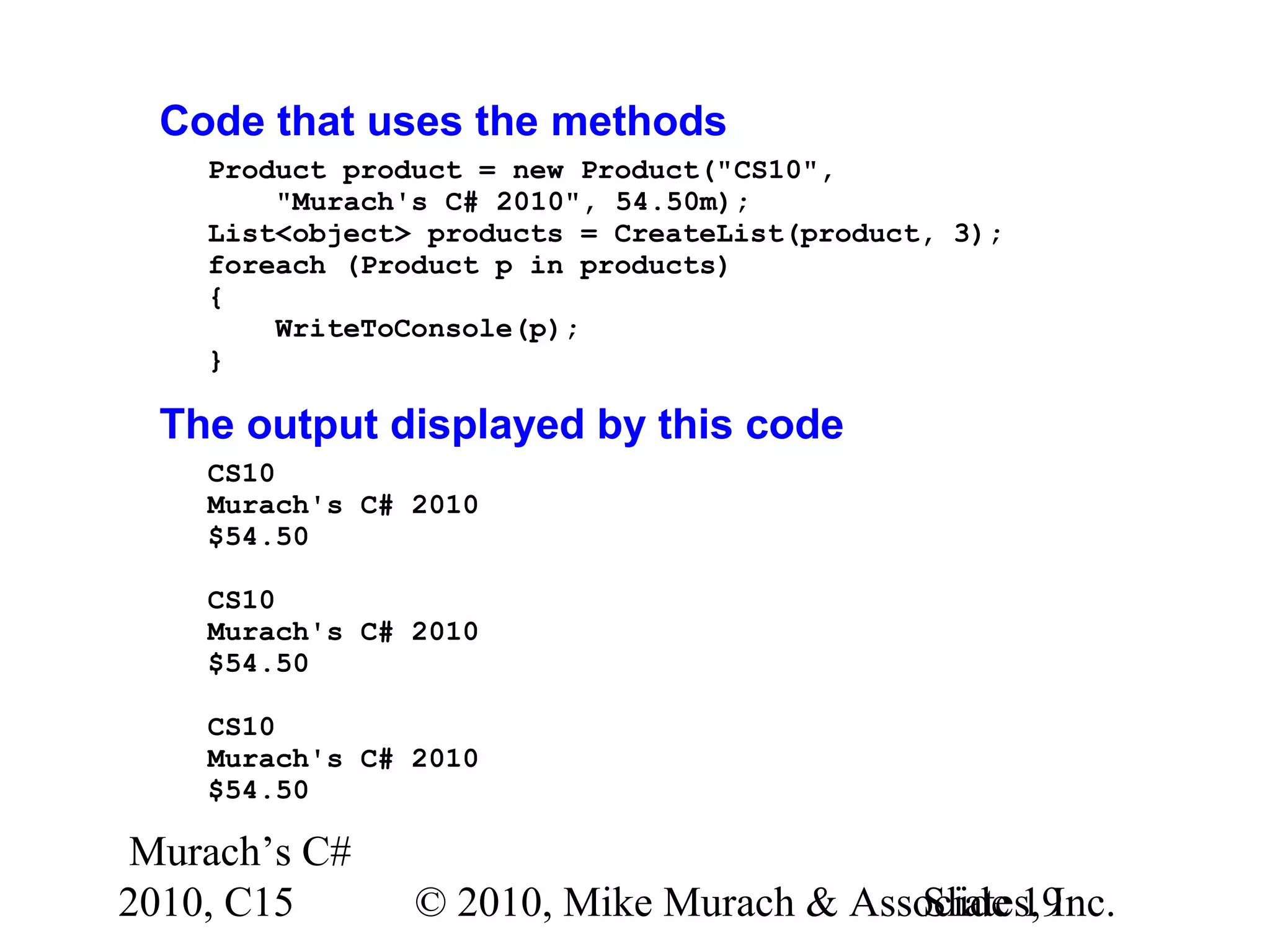 Murach’s C# 2010, C15 © 2010, Mike Murach & Associates, Inc.Slide 19 Code that uses the methods Product product = new Product("CS10", "Murach's C# 2010", 54.50m); List<object> products = CreateList(product, 3); foreach (Product p in products) { WriteToConsole(p); } The output displayed by this code CS10 Murach's C# 2010 $54.50 CS10 Murach's C# 2010 $54.50 CS10 Murach's C# 2010 $54.50 