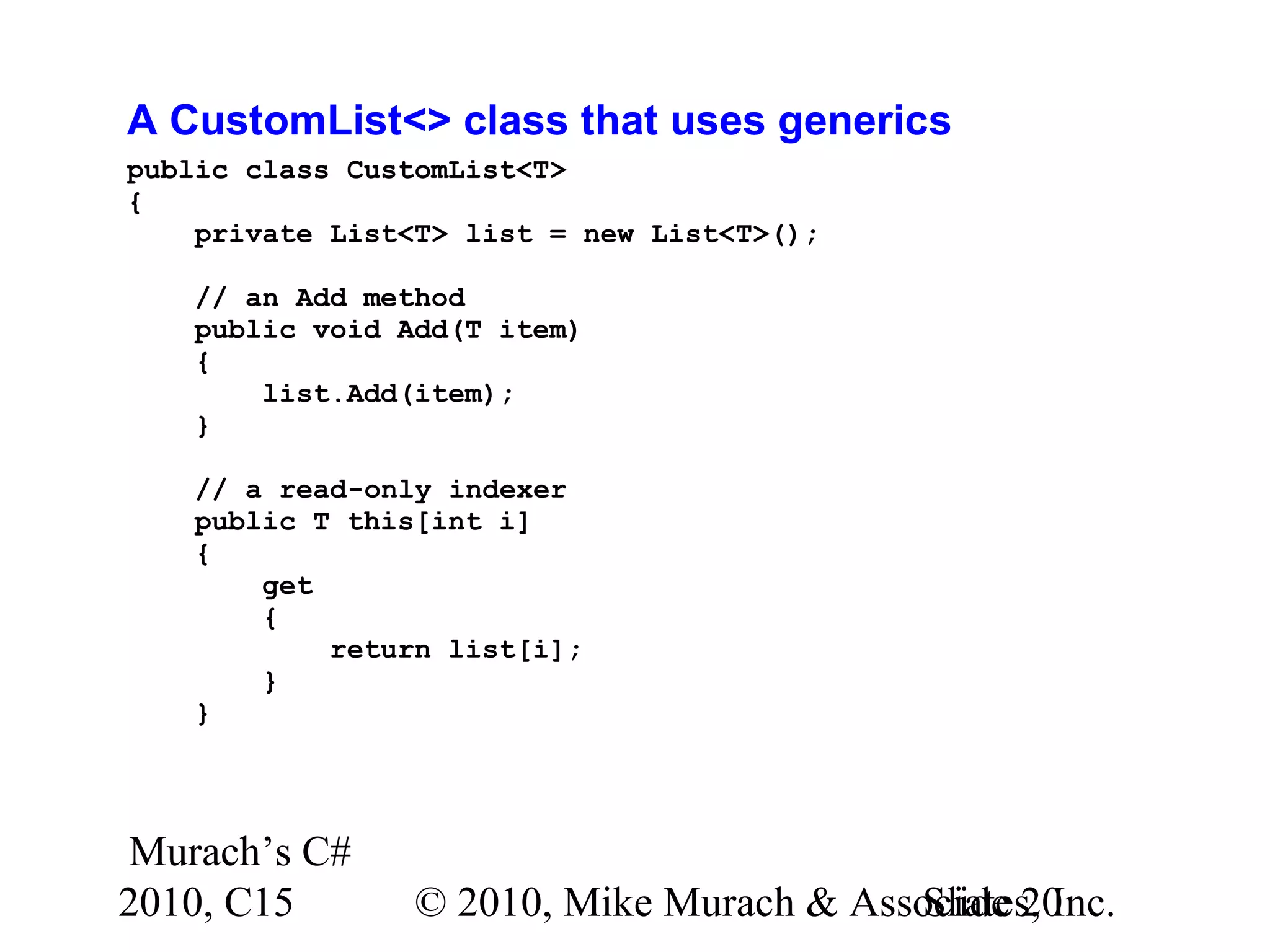 Murach’s C# 2010, C15 © 2010, Mike Murach & Associates, Inc.Slide 20 A CustomList<> class that uses generics public class CustomList<T> { private List<T> list = new List<T>(); // an Add method public void Add(T item) { list.Add(item); } // a read-only indexer public T this[int i] { get { return list[i]; } } 