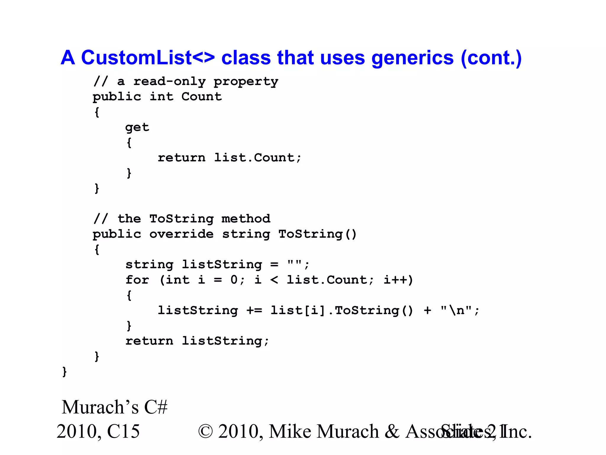 Murach’s C# 2010, C15 © 2010, Mike Murach & Associates, Inc.Slide 21 A CustomList<> class that uses generics (cont.) // a read-only property public int Count { get { return list.Count; } } // the ToString method public override string ToString() { string listString = ""; for (int i = 0; i < list.Count; i++) { listString += list[i].ToString() + "n"; } return listString; } } 