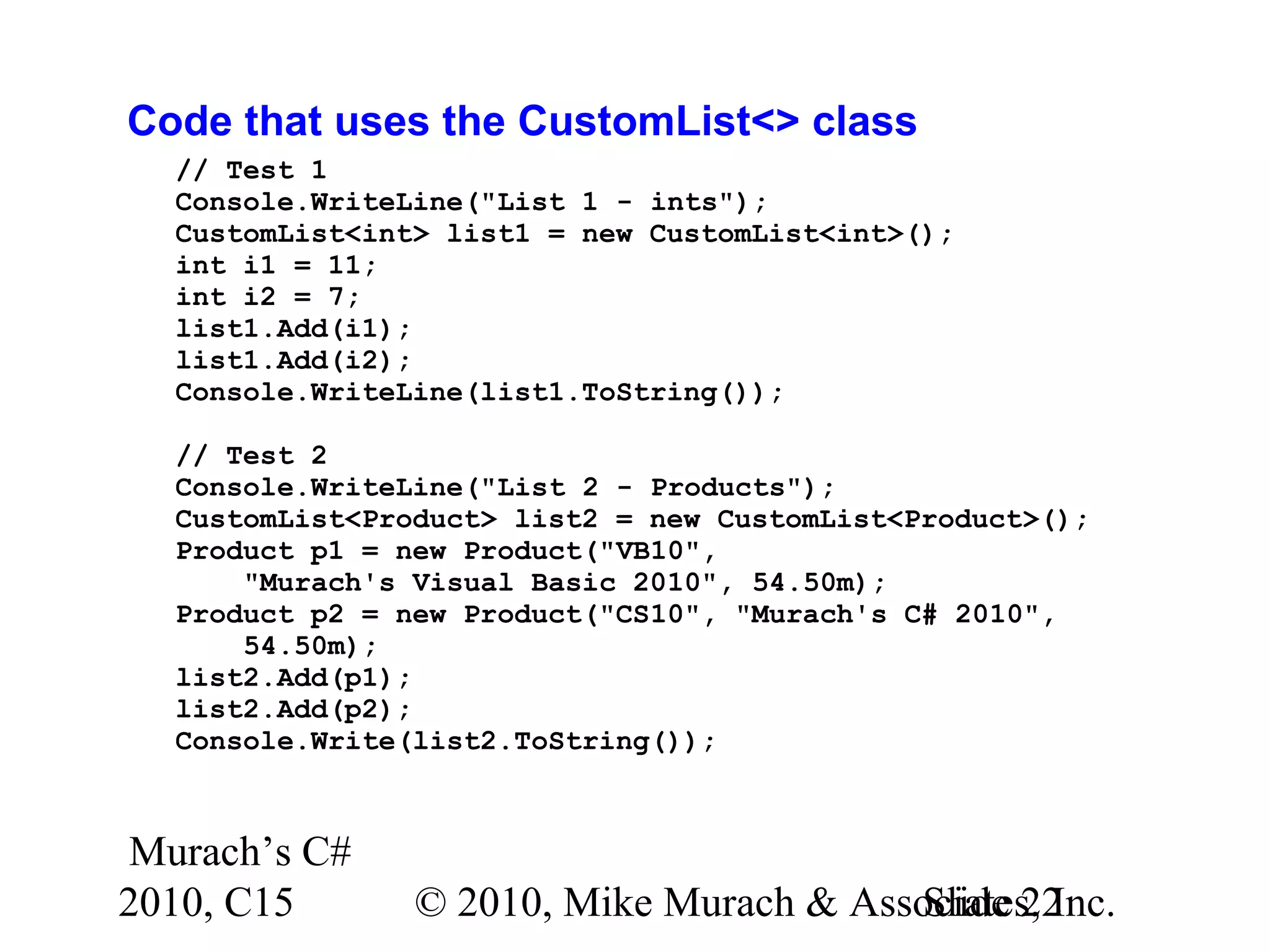Murach’s C# 2010, C15 © 2010, Mike Murach & Associates, Inc.Slide 22 Code that uses the CustomList<> class // Test 1 Console.WriteLine("List 1 - ints"); CustomList<int> list1 = new CustomList<int>(); int i1 = 11; int i2 = 7; list1.Add(i1); list1.Add(i2); Console.WriteLine(list1.ToString()); // Test 2 Console.WriteLine("List 2 - Products"); CustomList<Product> list2 = new CustomList<Product>(); Product p1 = new Product("VB10", "Murach's Visual Basic 2010", 54.50m); Product p2 = new Product("CS10", "Murach's C# 2010", 54.50m); list2.Add(p1); list2.Add(p2); Console.Write(list2.ToString()); 