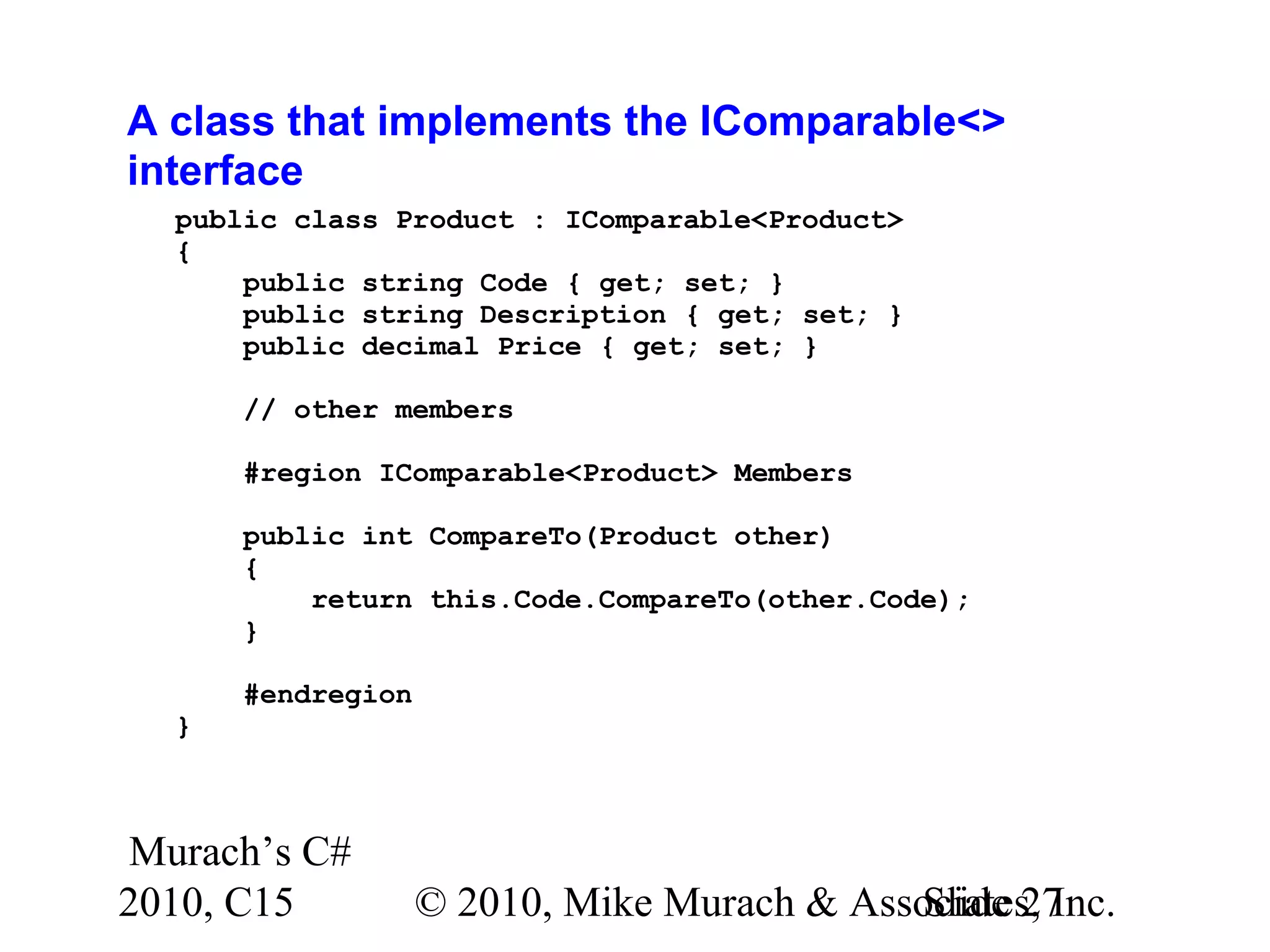 Murach’s C# 2010, C15 © 2010, Mike Murach & Associates, Inc.Slide 27 A class that implements the IComparable<> interface public class Product : IComparable<Product> { public string Code { get; set; } public string Description { get; set; } public decimal Price { get; set; } // other members #region IComparable<Product> Members public int CompareTo(Product other) { return this.Code.CompareTo(other.Code); } #endregion } 