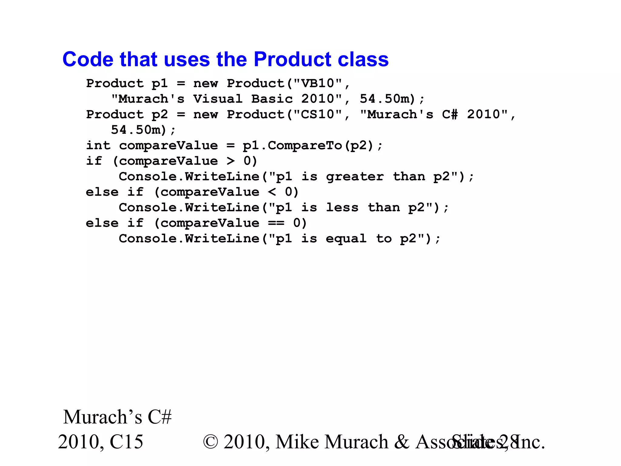 Murach’s C# 2010, C15 © 2010, Mike Murach & Associates, Inc.Slide 28 Code that uses the Product class Product p1 = new Product("VB10", "Murach's Visual Basic 2010", 54.50m); Product p2 = new Product("CS10", "Murach's C# 2010", 54.50m); int compareValue = p1.CompareTo(p2); if (compareValue > 0) Console.WriteLine("p1 is greater than p2"); else if (compareValue < 0) Console.WriteLine("p1 is less than p2"); else if (compareValue == 0) Console.WriteLine("p1 is equal to p2"); 