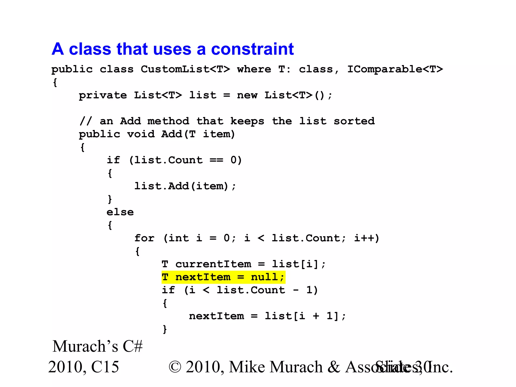 Murach’s C# 2010, C15 © 2010, Mike Murach & Associates, Inc.Slide 30 A class that uses a constraint public class CustomList<T> where T: class, IComparable<T> { private List<T> list = new List<T>(); // an Add method that keeps the list sorted public void Add(T item) { if (list.Count == 0) { list.Add(item); } else { for (int i = 0; i < list.Count; i++) { T currentItem = list[i]; T nextItem = null; if (i < list.Count - 1) { nextItem = list[i + 1]; } 