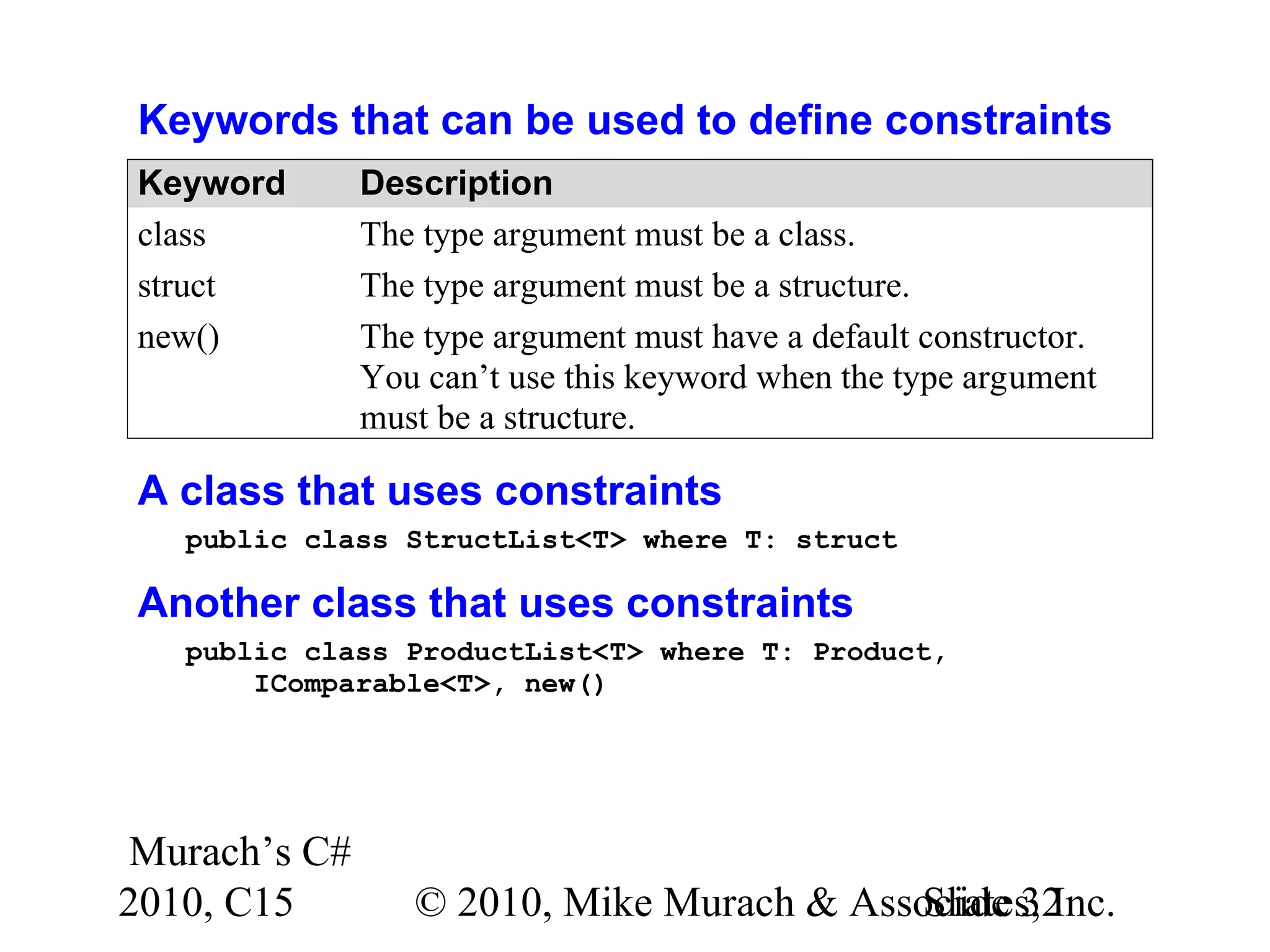 Murach’s C# 2010, C15 © 2010, Mike Murach & Associates, Inc.Slide 32 Keywords that can be used to define constraints Keyword Description class The type argument must be a class. struct The type argument must be a structure. new() The type argument must have a default constructor. You can’t use this keyword when the type argument must be a structure. A class that uses constraints public class StructList<T> where T: struct Another class that uses constraints public class ProductList<T> where T: Product, IComparable<T>, new() 