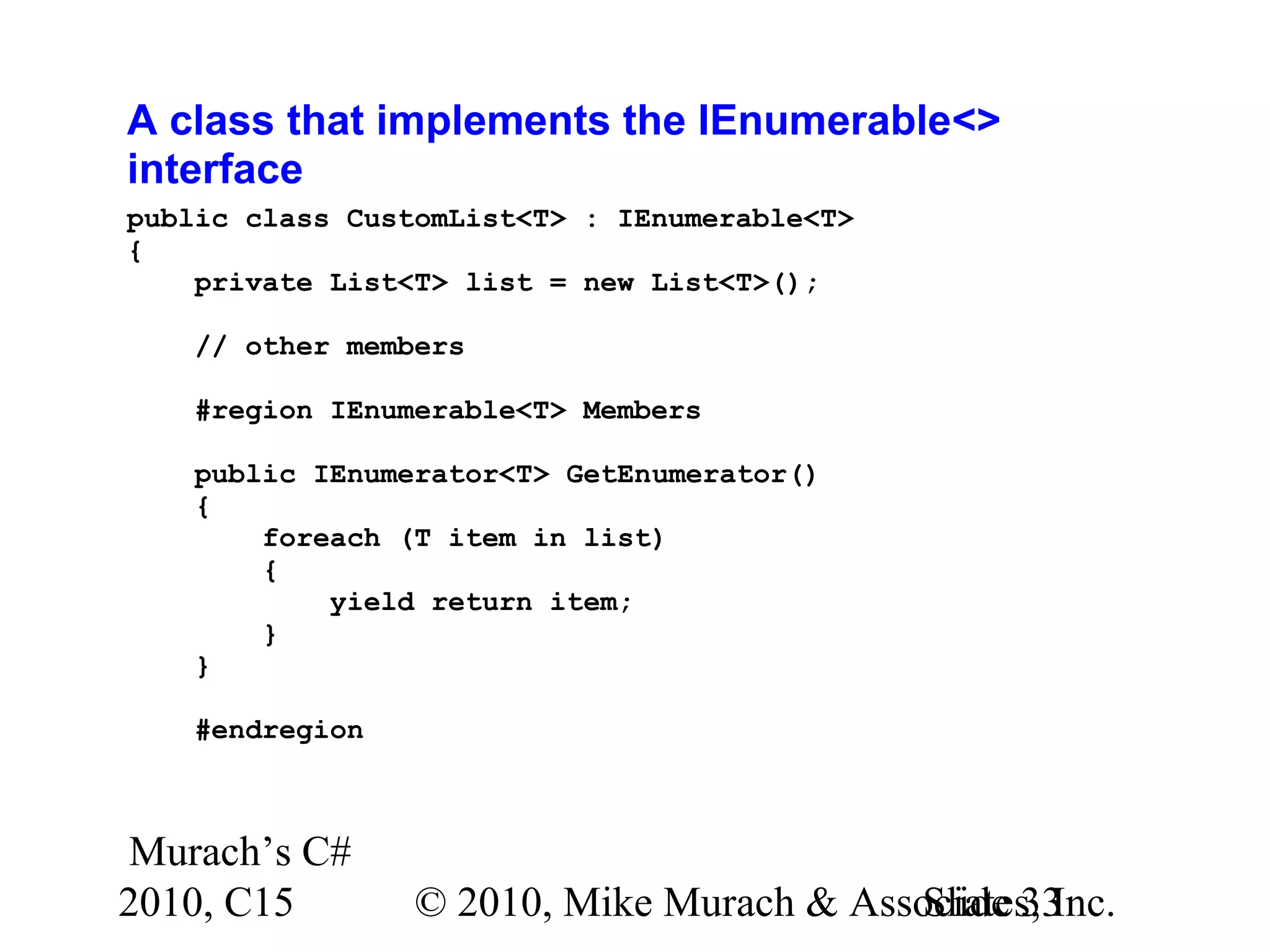 Murach’s C# 2010, C15 © 2010, Mike Murach & Associates, Inc.Slide 33 A class that implements the IEnumerable<> interface public class CustomList<T> : IEnumerable<T> { private List<T> list = new List<T>(); // other members #region IEnumerable<T> Members public IEnumerator<T> GetEnumerator() { foreach (T item in list) { yield return item; } } #endregion 