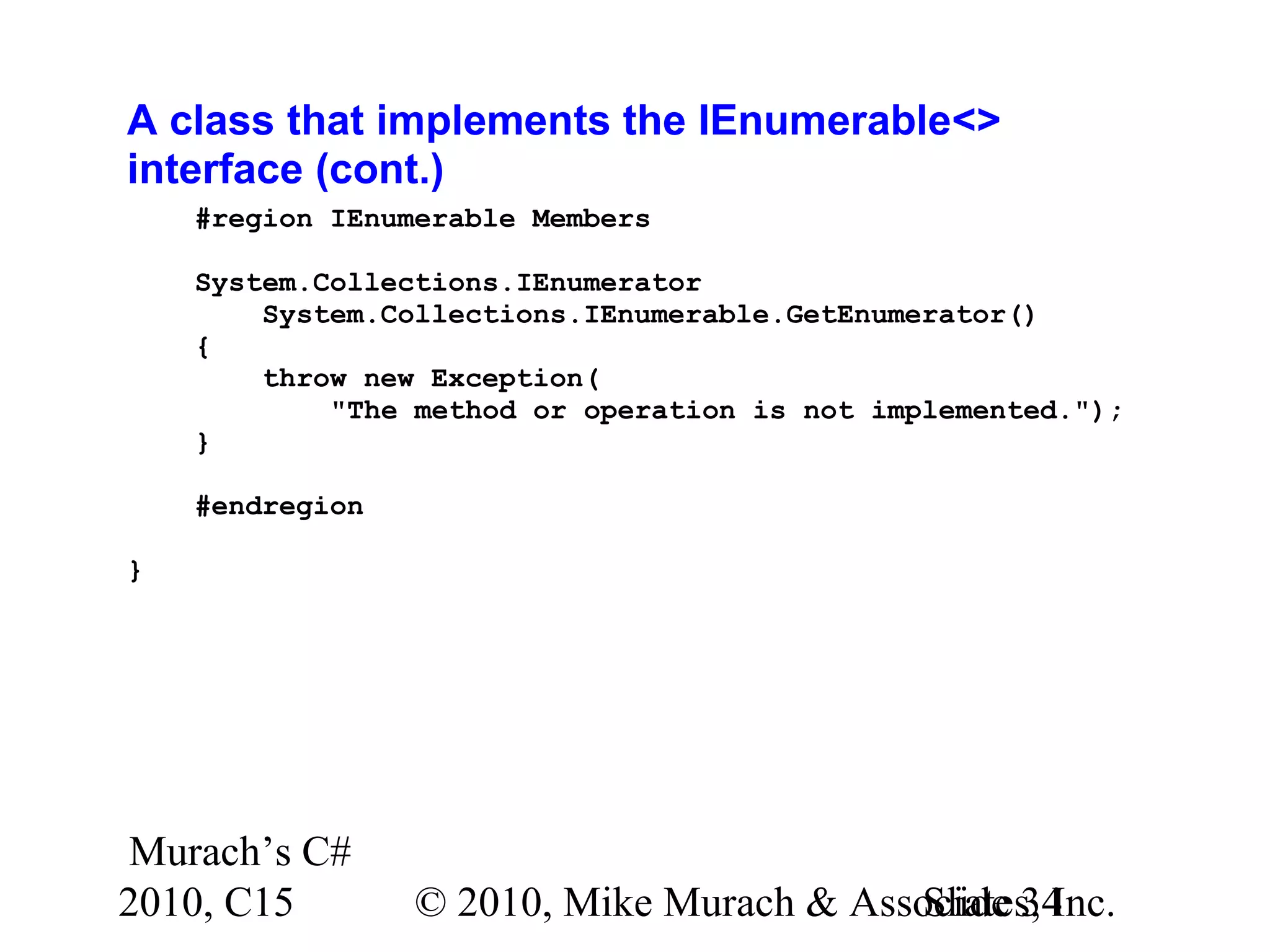Murach’s C# 2010, C15 © 2010, Mike Murach & Associates, Inc.Slide 34 A class that implements the IEnumerable<> interface (cont.) #region IEnumerable Members System.Collections.IEnumerator System.Collections.IEnumerable.GetEnumerator() { throw new Exception( "The method or operation is not implemented."); } #endregion } 