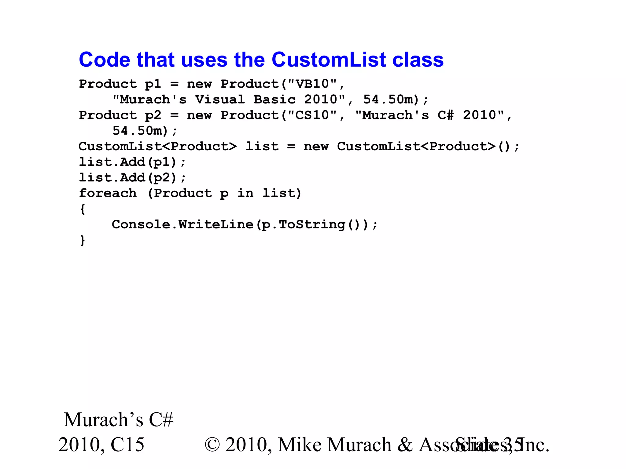 Murach’s C# 2010, C15 © 2010, Mike Murach & Associates, Inc.Slide 35 Code that uses the CustomList class Product p1 = new Product("VB10", "Murach's Visual Basic 2010", 54.50m); Product p2 = new Product("CS10", "Murach's C# 2010", 54.50m); CustomList<Product> list = new CustomList<Product>(); list.Add(p1); list.Add(p2); foreach (Product p in list) { Console.WriteLine(p.ToString()); } 
