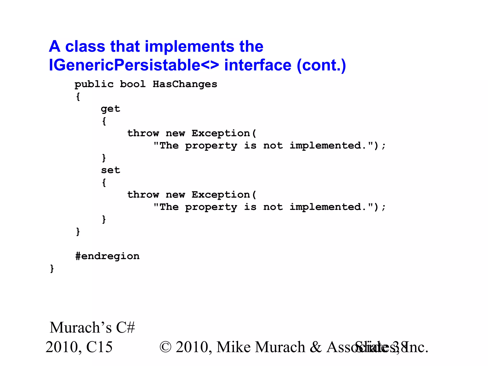 Murach’s C# 2010, C15 © 2010, Mike Murach & Associates, Inc.Slide 38 A class that implements the IGenericPersistable<> interface (cont.) public bool HasChanges { get { throw new Exception( "The property is not implemented."); } set { throw new Exception( "The property is not implemented."); } } #endregion } 