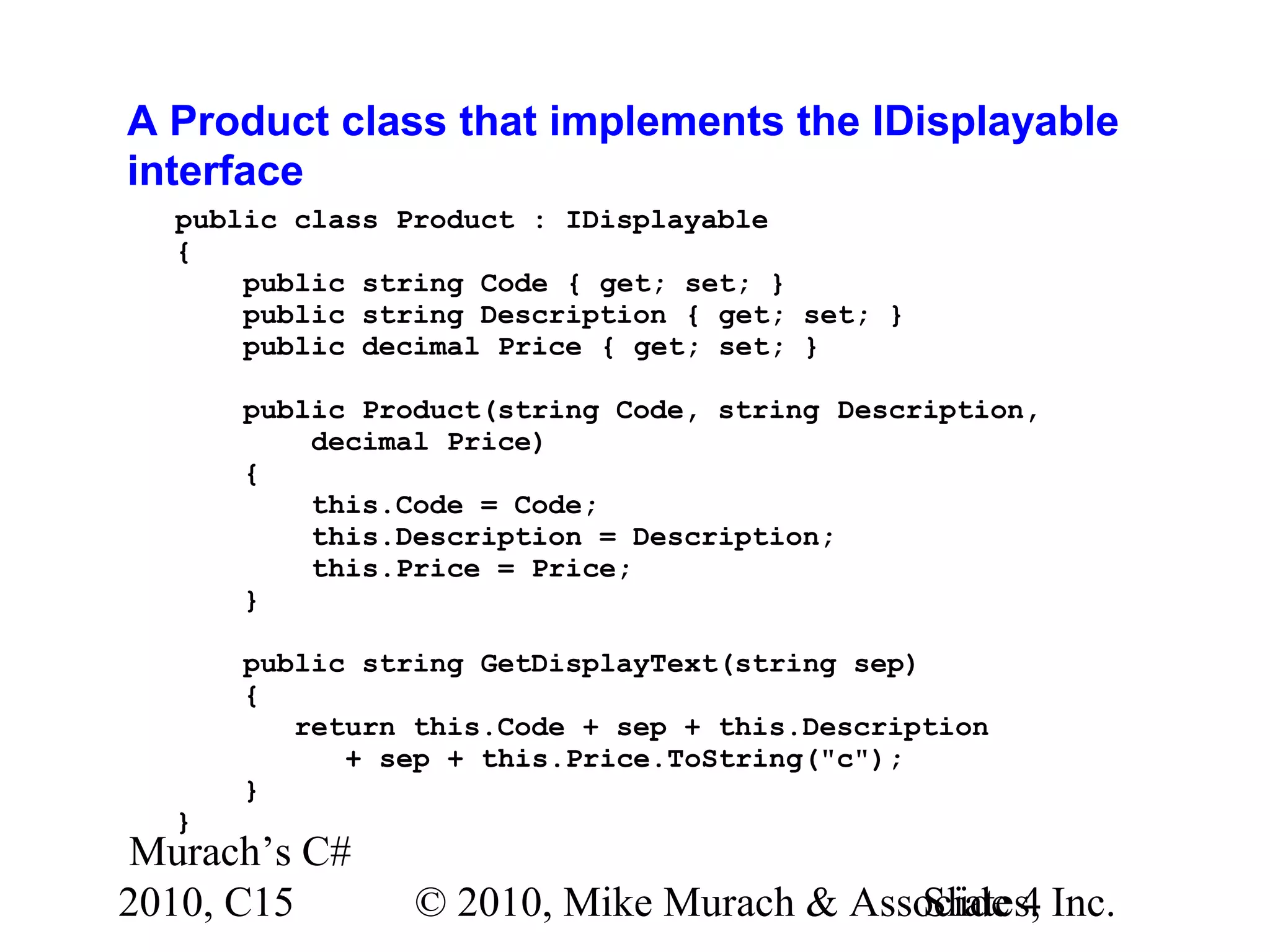 Murach’s C# 2010, C15 © 2010, Mike Murach & Associates, Inc.Slide 4 A Product class that implements the IDisplayable interface public class Product : IDisplayable { public string Code { get; set; } public string Description { get; set; } public decimal Price { get; set; } public Product(string Code, string Description, decimal Price) { this.Code = Code; this.Description = Description; this.Price = Price; } public string GetDisplayText(string sep) { return this.Code + sep + this.Description + sep + this.Price.ToString("c"); } } 