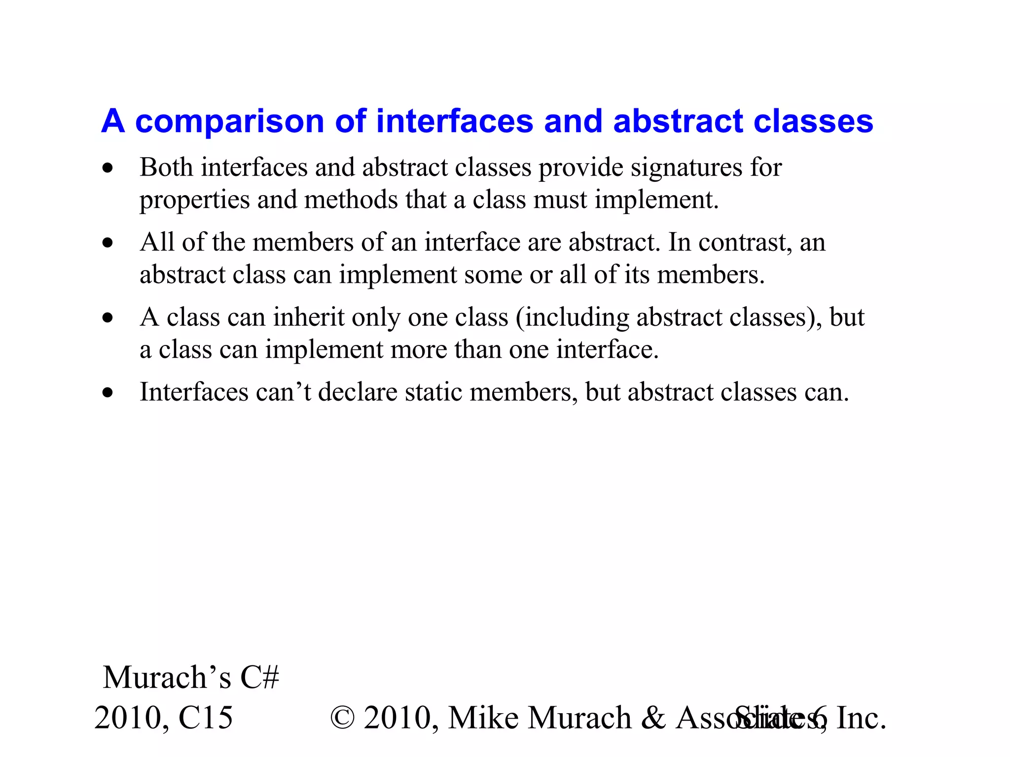 Murach’s C# 2010, C15 © 2010, Mike Murach & Associates, Inc.Slide 6 A comparison of interfaces and abstract classes • Both interfaces and abstract classes provide signatures for properties and methods that a class must implement. • All of the members of an interface are abstract. In contrast, an abstract class can implement some or all of its members. • A class can inherit only one class (including abstract classes), but a class can implement more than one interface. • Interfaces can’t declare static members, but abstract classes can. 