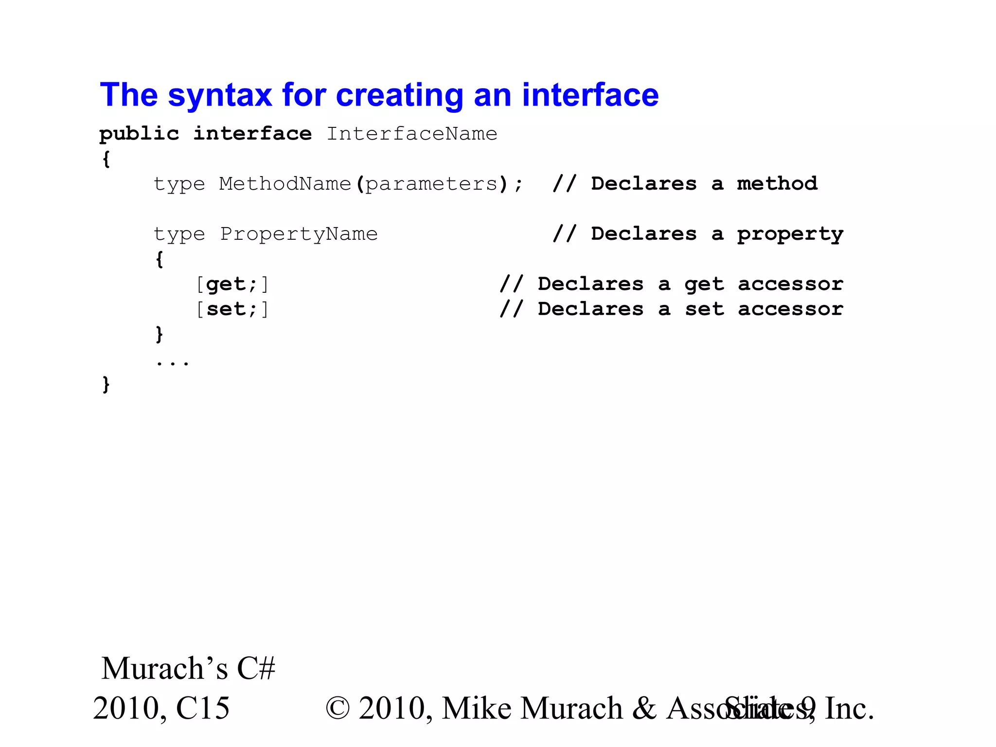Murach’s C# 2010, C15 © 2010, Mike Murach & Associates, Inc.Slide 9 The syntax for creating an interface public interface InterfaceName { type MethodName(parameters); // Declares a method type PropertyName // Declares a property { [get;] // Declares a get accessor [set;] // Declares a set accessor } ... } 