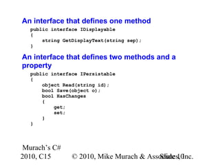 Murach’s C#
2010, C15 © 2010, Mike Murach & Associates, Inc.Slide 10
An interface that defines one method
public interface IDisplayable
{
string GetDisplayText(string sep);
}
An interface that defines two methods and a
property
public interface IPersistable
{
object Read(string id);
bool Save(object o);
bool HasChanges
{
get;
set;
}
}
 