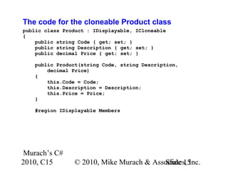 Murach’s C#
2010, C15 © 2010, Mike Murach & Associates, Inc.Slide 15
The code for the cloneable Product class
public class Product : IDisplayable, ICloneable
{
public string Code { get; set; }
public string Description { get; set; }
public decimal Price { get; set; }
public Product(string Code, string Description,
decimal Price)
{
this.Code = Code;
this.Description = Description;
this.Price = Price;
}
#region IDisplayable Members
 