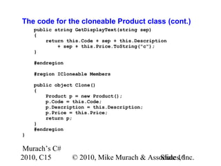 Murach’s C#
2010, C15 © 2010, Mike Murach & Associates, Inc.Slide 16
The code for the cloneable Product class (cont.)
public string GetDisplayText(string sep)
{
return this.Code + sep + this.Description
+ sep + this.Price.ToString("c");
}
#endregion
#region ICloneable Members
public object Clone()
{
Product p = new Product();
p.Code = this.Code;
p.Description = this.Description;
p.Price = this.Price;
return p;
}
#endregion
}
 