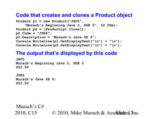 Murach’s C#
2010, C15 © 2010, Mike Murach & Associates, Inc.Slide 17
Code that creates and clones a Product object
Product p1 = new Product("JAV5",
"Murach's Beginning Java 2, SDK 5", 52.50m);
Product p2 = (Product)p1.Clone();
p2.Code = "JSE6";
p2.Description = "Murach's Java SE 6";
Console.WriteLine(p1.GetDisplayText("n") + "n");
Console.WriteLine(p2.GetDisplayText("n") + "n");
The output that’s displayed by this code
JAV5
Murach's Beginning Java 2, SDK 5
$52.50
JSE6
Murach's Java SE 6;
$52.50
 