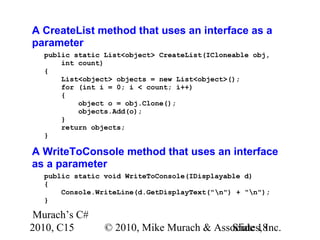 Murach’s C#
2010, C15 © 2010, Mike Murach & Associates, Inc.Slide 18
A CreateList method that uses an interface as a
parameter
public static List<object> CreateList(ICloneable obj,
int count)
{
List<object> objects = new List<object>();
for (int i = 0; i < count; i++)
{
object o = obj.Clone();
objects.Add(o);
}
return objects;
}
A WriteToConsole method that uses an interface
as a parameter
public static void WriteToConsole(IDisplayable d)
{
Console.WriteLine(d.GetDisplayText("n") + "n");
}
 