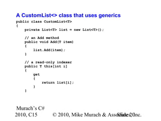 Murach’s C#
2010, C15 © 2010, Mike Murach & Associates, Inc.Slide 20
A CustomList<> class that uses generics
public class CustomList<T>
{
private List<T> list = new List<T>();
// an Add method
public void Add(T item)
{
list.Add(item);
}
// a read-only indexer
public T this[int i]
{
get
{
return list[i];
}
}
 