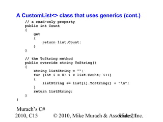Murach’s C#
2010, C15 © 2010, Mike Murach & Associates, Inc.Slide 21
A CustomList<> class that uses generics (cont.)
// a read-only property
public int Count
{
get
{
return list.Count;
}
}
// the ToString method
public override string ToString()
{
string listString = "";
for (int i = 0; i < list.Count; i++)
{
listString += list[i].ToString() + "n";
}
return listString;
}
}
 