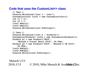 Murach’s C#
2010, C15 © 2010, Mike Murach & Associates, Inc.Slide 22
Code that uses the CustomList<> class
// Test 1
Console.WriteLine("List 1 - ints");
CustomList<int> list1 = new CustomList<int>();
int i1 = 11;
int i2 = 7;
list1.Add(i1);
list1.Add(i2);
Console.WriteLine(list1.ToString());
// Test 2
Console.WriteLine("List 2 - Products");
CustomList<Product> list2 = new CustomList<Product>();
Product p1 = new Product("VB10",
"Murach's Visual Basic 2010", 54.50m);
Product p2 = new Product("CS10", "Murach's C# 2010",
54.50m);
list2.Add(p1);
list2.Add(p2);
Console.Write(list2.ToString());
 