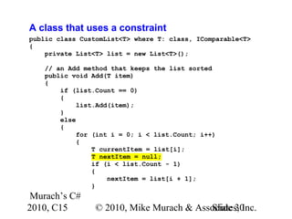 Murach’s C#
2010, C15 © 2010, Mike Murach & Associates, Inc.Slide 30
A class that uses a constraint
public class CustomList<T> where T: class, IComparable<T>
{
private List<T> list = new List<T>();
// an Add method that keeps the list sorted
public void Add(T item)
{
if (list.Count == 0)
{
list.Add(item);
}
else
{
for (int i = 0; i < list.Count; i++)
{
T currentItem = list[i];
T nextItem = null;
if (i < list.Count - 1)
{
nextItem = list[i + 1];
}
 