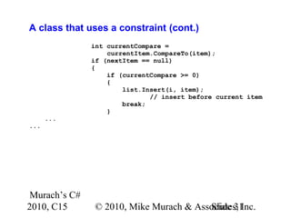 Murach’s C#
2010, C15 © 2010, Mike Murach & Associates, Inc.Slide 31
A class that uses a constraint (cont.)
int currentCompare =
currentItem.CompareTo(item);
if (nextItem == null)
{
if (currentCompare >= 0)
{
list.Insert(i, item);
// insert before current item
break;
}
...
...
 