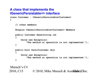 Murach’s C#
2010, C15 © 2010, Mike Murach & Associates, Inc.Slide 37
A class that implements the
IGenericPersistable<> interface
class Customer : IGenericPersistable<Customer>
{
// other members
#region IGenericPersistable<Customer> Members
public Customer Read(string id)
{
throw new Exception(
"The method or operation is not implemented.");
}
public bool Save(Customer obj)
{
throw new Exception(
"The method or operation is not implemented.");
}
 