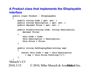 Murach’s C#
2010, C15 © 2010, Mike Murach & Associates, Inc.Slide 4
A Product class that implements the IDisplayable
interface
public class Product : IDisplayable
{
public string Code { get; set; }
public string Description { get; set; }
public decimal Price { get; set; }
public Product(string Code, string Description,
decimal Price)
{
this.Code = Code;
this.Description = Description;
this.Price = Price;
}
public string GetDisplayText(string sep)
{
return this.Code + sep + this.Description
+ sep + this.Price.ToString("c");
}
}
 