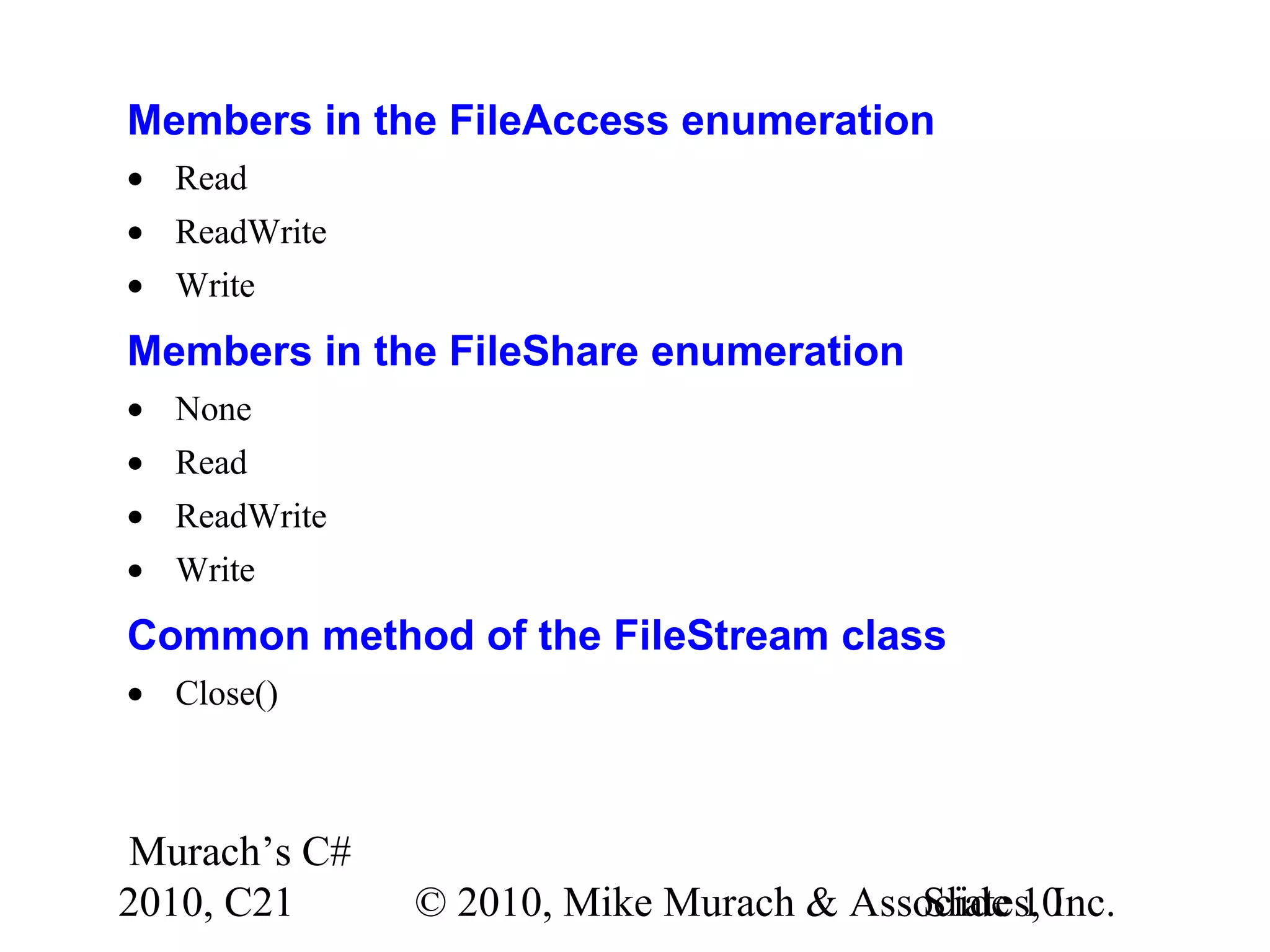 Murach’s C# 2010, C21 © 2010, Mike Murach & Associates, Inc.Slide 10 Members in the FileAccess enumeration • Read • ReadWrite • Write Members in the FileShare enumeration • None • Read • ReadWrite • Write Common method of the FileStream class • Close() 